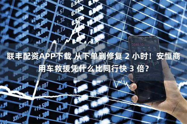 联丰配资APP下载 从下单到修复 2 小时！安恒商用车救援凭什么比同行快 3 倍？