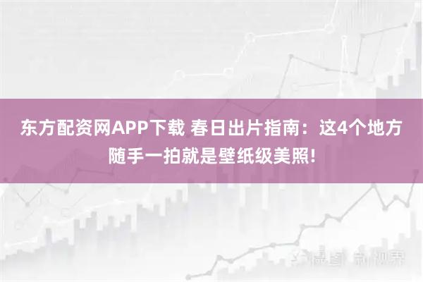 东方配资网APP下载 春日出片指南：这4个地方随手一拍就是壁纸级美照!