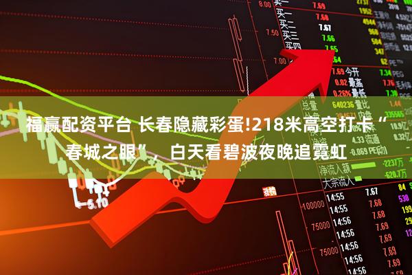 福赢配资平台 长春隐藏彩蛋!218米高空打卡“春城之眼”，白天看碧波夜晚追霓虹