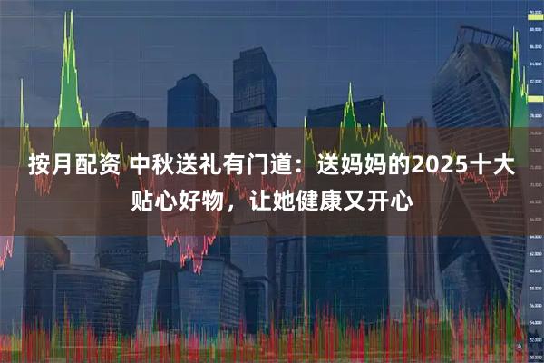 按月配资 中秋送礼有门道：送妈妈的2025十大贴心好物，让她健康又开心
