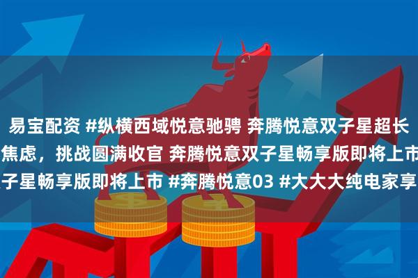 易宝配资 #纵横西域悦意驰骋 奔腾悦意双子星超长续航极限挑战 告别里程焦虑，挑战圆满收官 奔腾悦意双子星畅享版即将上市 #奔腾悦意03 #大大大纯电家享SUV