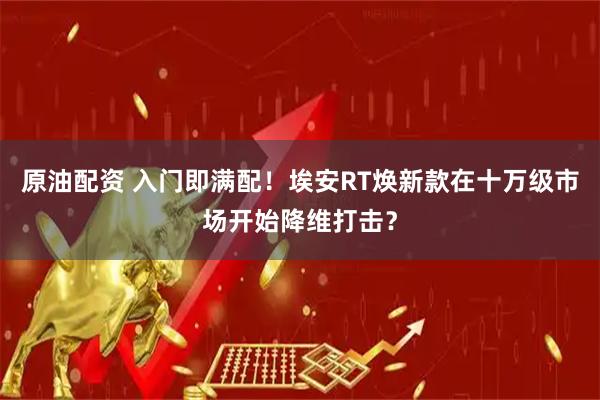 原油配资 入门即满配！埃安RT焕新款在十万级市场开始降维打击？