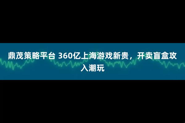 鼎茂策略平台 360亿上海游戏新贵，开卖盲盒攻入潮玩