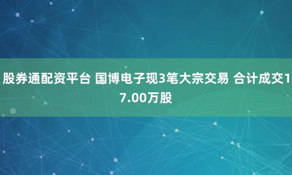 股券通配资平台 国博电子现3笔大宗交易 合计成交17.00万股