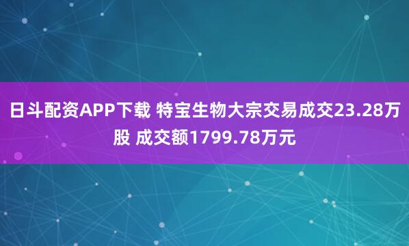 日斗配资APP下载 特宝生物大宗交易成交23.28万股 成交额1799.78万元