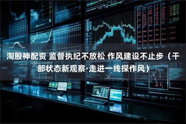 淘股神配资 监督执纪不放松 作风建设不止步（干部状态新观察·走进一线探作风）