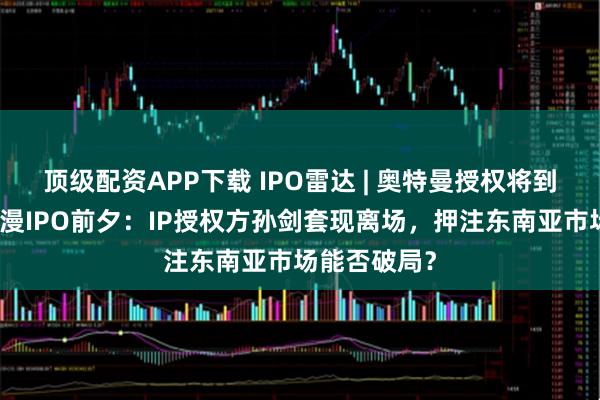 顶级配资APP下载 IPO雷达 | 奥特曼授权将到期!金添动漫IPO前夕:IP授权方孙剑套现离场,押注东南亚市场能否破局?