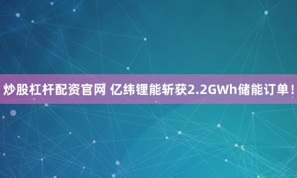 炒股杠杆配资官网 亿纬锂能斩获2.2GWh储能订单！