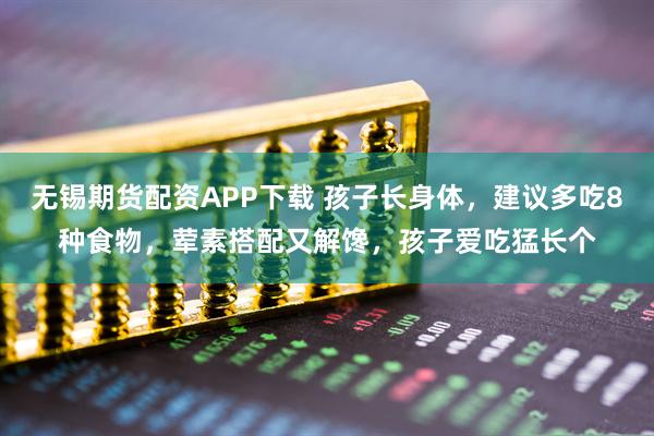 无锡期货配资APP下载 孩子长身体，建议多吃8种食物，荤素搭配又解馋，孩子爱吃猛长个