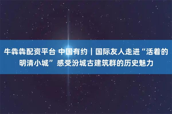 牛犇犇配资平台 中国有约｜国际友人走进“活着的明清小城” 感受汾城古建筑群的历史魅力