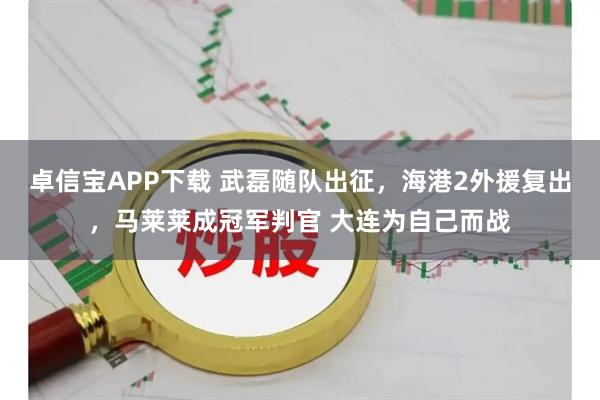 卓信宝APP下载 武磊随队出征,海港2外援复出,马莱莱成冠军判官 大连为自己而战