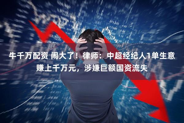 牛千万配资 闹大了!律师:中超经纪人1单生意赚上千万元,涉嫌巨额国资流失