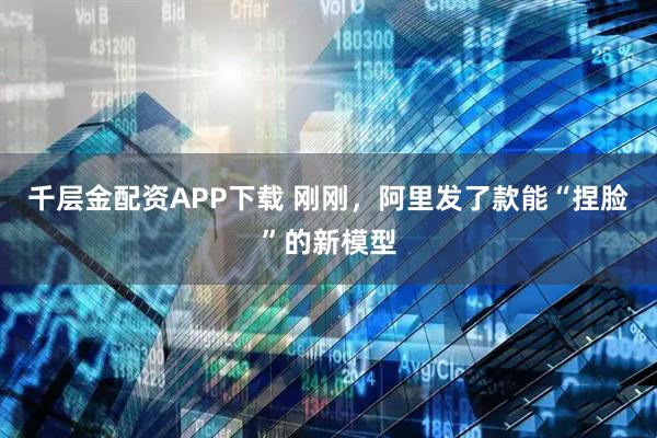 千层金配资APP下载 刚刚，阿里发了款能“捏脸”的新模型