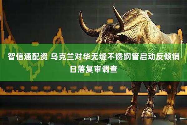 智信通配资 乌克兰对华无缝不锈钢管启动反倾销日落复审调查