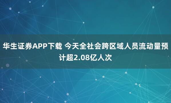 华生证券APP下载 今天全社会跨区域人员流动量预计超2.08亿人次