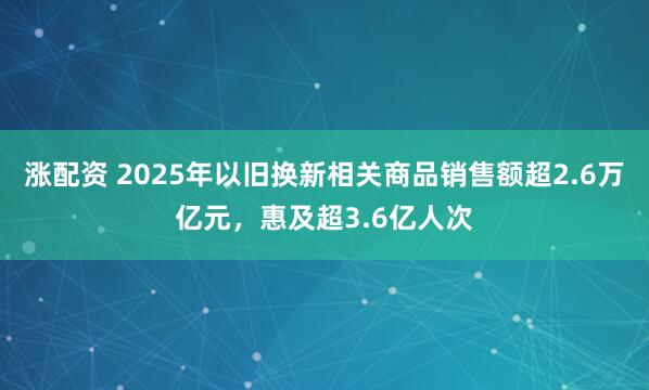 涨配资 2025年以旧换新相关商品销售额超2.6万亿元，惠及超3.6亿人次