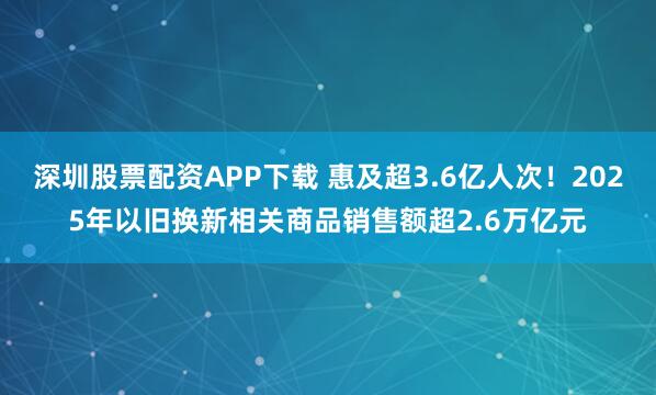 深圳股票配资APP下载 惠及超3.6亿人次！2025年以旧换新相关商品销售额超2.6万亿元