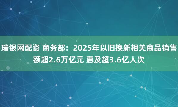 瑞银网配资 商务部：2025年以旧换新相关商品销售额超2.6万亿元 惠及超3.6亿人次