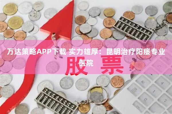 万达策略APP下载 实力雄厚：昆明治疗阳痿专业医院