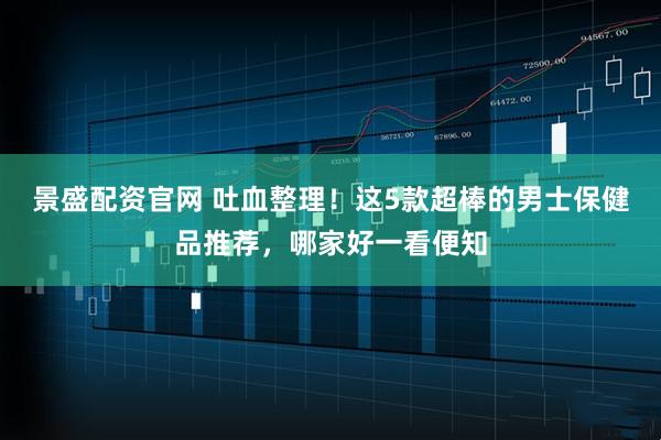 景盛配资官网 吐血整理！这5款超棒的男士保健品推荐，哪家好一看便知
