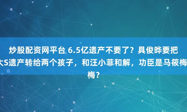 炒股配资网平台 6.5亿遗产不要了？具俊晔要把大S遗产转给两个孩子，和汪小菲和解，功臣是马筱梅？