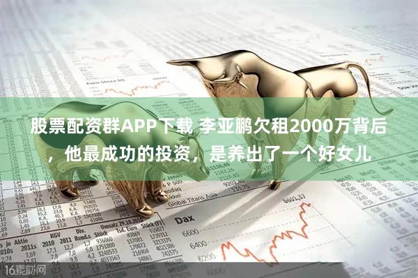 股票配资群APP下载 李亚鹏欠租2000万背后，他最成功的投资，是养出了一个好女儿