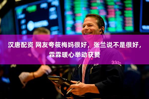 汉唐配资 网友夸筱梅妈很好，张兰说不是很好，霖霖暖心举动获赞