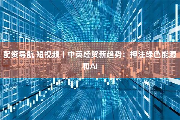 配资导航 短视频丨中英经贸新趋势：押注绿色能源和AI