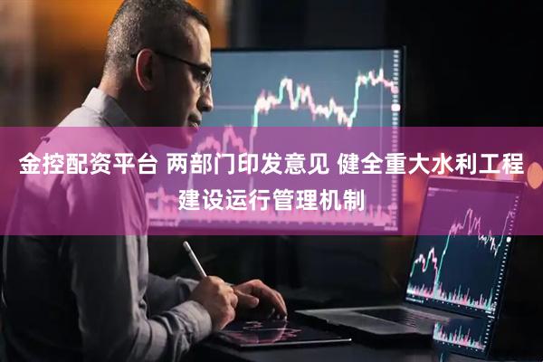 金控配资平台 两部门印发意见 健全重大水利工程建设运行管理机制