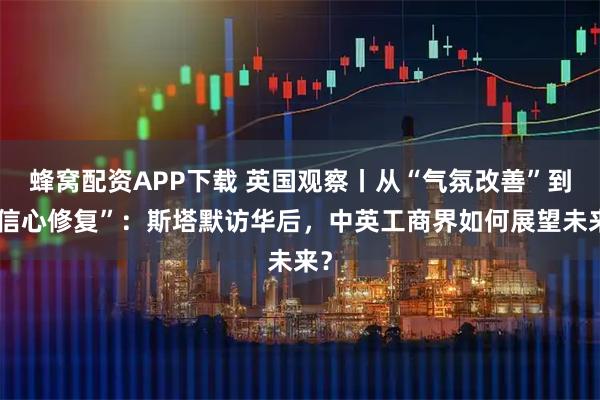 蜂窝配资APP下载 英国观察丨从“气氛改善”到“信心修复”：斯塔默访华后，中英工商界如何展望未来？