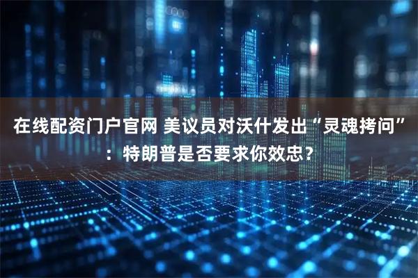 在线配资门户官网 美议员对沃什发出“灵魂拷问”：特朗普是否要求你效忠？